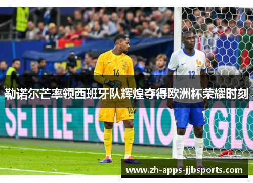勒诺尔芒率领西班牙队辉煌夺得欧洲杯荣耀时刻 勒诺尔芒率领西班牙队辉煌夺得欧洲杯荣耀时刻