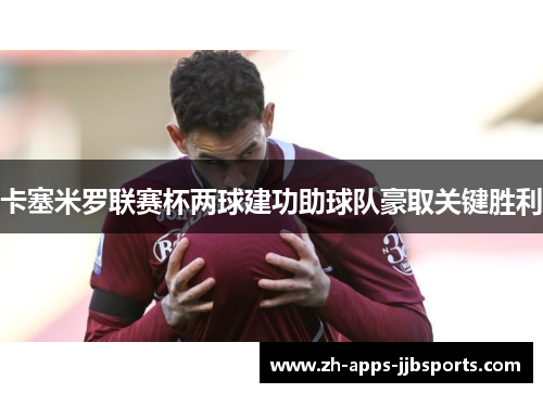 卡塞米罗联赛杯两球建功助球队豪取关键胜利 卡塞米罗联赛杯两球建功助球队豪取关键胜利